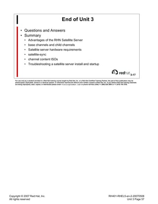Copyright © 2007 Red Hat, Inc.
All rights reserved
RH401-RHEL5-en-2-20070508
Unit 3 Page 57
End of Unit 3
• Questions and Answers
• Summary
• Advantages of the RHN Satellite Server
• base channels and child channels
• Satellite server hardware requirements
• satellite-sync
• channel content ISOs
• Troubleshooting a satellite server install and startup
3-17
For use only by a student enrolled in a Red Hat training course taught by Red Hat, Inc. or a Red Hat Certified Training Partner. No part of this publication may be
photocopied, duplicated, stored in a retrieval system, or otherwise reproduced without prior written consent of Red Hat, Inc. If you believe Red Hat training materials
are being improperly used, copied, or distributed please email <training@redhat.com> or phone toll-free (USA) +1 (866) 626 2994 or +1 (919) 754 3700.
 