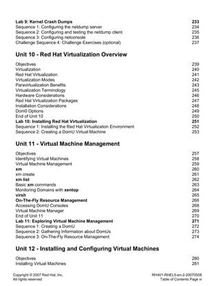 Copyright © 2007 Red Hat, Inc.
All rights reserved
RH401-RHEL5-en-2-20070508
Table of Contents Page vi
Lab 9: Kernel Crash Dumps 233
Sequence 1: Configuring the netdump server 234
Sequence 2: Configuring and testing the netdump client 235
Sequence 3: Configuring netconsole 236
Challenge Sequence 4: Challenge Exercises (optional) 237
Unit 10 - Red Hat Virtualization Overview
Objectives 239
Virtualization 240
Red Hat Virtualization 241
Virtualization Modes 242
Paravirtualization Benefits 243
Virtualization Terminology 245
Hardware Considerations 246
Red Hat Virtualization Packages 247
Installation Considerations 248
Dom0 Options 249
End of Unit 10 250
Lab 10: Installing Red Hat Virtualization 251
Sequence 1: Installing the Red Hat Virtualization Environment 252
Sequence 2: Creating a DomU Virtual Machine 253
Unit 11 - Virtual Machine Management
Objectives 257
Identifying Virtual Machines 258
Virtual Machine Management 259
xm 260
xm create 261
xm list 262
Basic xm commands 263
Monitoring Domains with xentop 264
virsh 265
On-The-Fly Resource Management 266
Accessing DomU Consoles 268
Virtual Machine Manager 269
End of Unit 11 270
Lab 11: Exploring Virtual Machine Management 271
Sequence 1: Creating a DomU 272
Sequence 2: Gathering Information about DomUs 273
Sequence 3: On-The-Fly Resource Management 274
Unit 12 - Installing and Configuring Virtual Machines
Objectives 280
Installing Virtual Machines 281
 