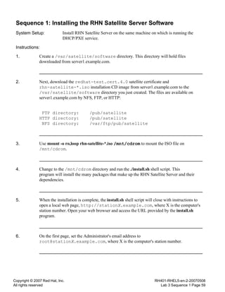 Copyright © 2007 Red Hat, Inc.
All rights reserved
RH401-RHEL5-en-2-20070508
Lab 3 Sequence 1 Page 59
Sequence 1: Installing the RHN Satellite Server Software
System Setup: Install RHN Satellite Server on the same machine on which is running the
DHCP/PXE service.
Instructions:
1. Create a /var/satellite/software directory. This directory will hold files
downloaded from server1.example.com.
2. Next, download the redhat-test.cert.4.0 satellite certificate and
rhn-satellite-*.iso installation CD image from server1.example.com to the
/var/satellite/software directory you just created. The files are available on
server1.example.com by NFS, FTP, or HTTP:
FTP directory: /pub/satellite
HTTP directory: /pub/satellite
NFS directory: /var/ftp/pub/satellite
3. Use mount -o ro,loop rhn-satellite-*.iso /mnt/cdrom to mount the ISO file on
/mnt/cdrom.
4. Change to the /mnt/cdrom directory and run the ./install.sh shell script. This
program will install the many packages that make up the RHN Satellite Server and their
dependencies.
5. When the installation is complete, the install.sh shell script will close with instructions to
open a local web page, http://stationX.example.com, where X is the computer's
station number. Open your web browser and access the URL provided by the install.sh
program.
6. On the first page, set the Administrator's email address to
root@stationX.example.com, where X is the computer's station number.
 