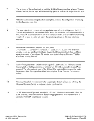 Copyright © 2007 Red Hat, Inc.
All rights reserved
RH401-RHEL5-en-2-20070508
Lab 3 Sequence 1 Page 60
7. The next step of the application is to build the Red Hat Network database schema. This step
can take a while, but the page will automatically update to indicate the progress of this step.
8. When the Database schema population is complete, continue the configuration by clicking
the Configuration page link.
9. The page after the Database schema population page offers the ability to set the RHN
Satellite Server to run in disconnected mode. Select the check box Disconnected Satellite so
that your RHN Satellite server will run in disconnected mode. Also select RHN Monitoring
which will be used in a later lab. Leave the remaining settings on this page intact and
continue.
10. In the RHN Entitlement Certificate file field, enter
/var/satellite/software/redhat-test.cert.4.0 (if your instructor
directed you to use a different certificate file, use that filename instead). You could also
copy the contents of a certificate file into the large text window on this page. Validate
Certificate to move forward.
11. Next we will generate the satellite server's Open SSL certificate. The certificate is used
to encrypt all of the https connections to the server. All fields indicated with a red * are
required. The information in most of the fields will be presented to programs that make
https connections. When you have filled in the required fields, Generate Cert to move
further.
12. Generate the default bootstrap scripts by accepting the default settings and selecting the
Generate Bootstrap Scripts to continue with the configuration.
13. At this point, the configuration is complete, click the Done button and then the create the
RHN Satellite Administrator link on the resulting page to move on to an application to
create the first RHN Satellite user account.
 