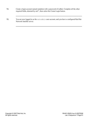 Copyright © 2007 Red Hat, Inc.
All rights reserved
RH401-RHEL5-en-2-20070508
Lab 3 Sequence 1 Page 61
14. Create a login account named satadmin with a password of redhat. Complete all the other
required fields, denoted by red *, then select the Create Login button.
15. You are now logged in as the satadmin user account, and you have a configured Red Hat
Network Satellite server.
 