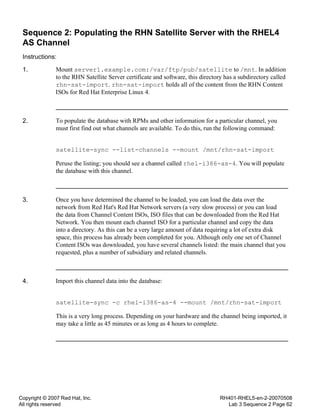 Copyright © 2007 Red Hat, Inc.
All rights reserved
RH401-RHEL5-en-2-20070508
Lab 3 Sequence 2 Page 62
Sequence 2: Populating the RHN Satellite Server with the RHEL4
AS Channel
Instructions:
1. Mount server1.example.com:/var/ftp/pub/satellite to /mnt. In addition
to the RHN Satellite Server certificate and software, this directory has a subdirectory called
rhn-sat-import. rhn-sat-import holds all of the content from the RHN Content
ISOs for Red Hat Enterprise Linux 4.
2. To populate the database with RPMs and other information for a particular channel, you
must first find out what channels are available. To do this, run the following command:
satellite-sync --list-channels --mount /mnt/rhn-sat-import
Peruse the listing; you should see a channel called rhel-i386-as-4. You will populate
the database with this channel.
3. Once you have determined the channel to be loaded, you can load the data over the
network from Red Hat's Red Hat Network servers (a very slow process) or you can load
the data from Channel Content ISOs, ISO files that can be downloaded from the Red Hat
Network. You then mount each channel ISO for a particular channel and copy the data
into a directory. As this can be a very large amount of data requiring a lot of extra disk
space, this process has already been completed for you. Although only one set of Channel
Content ISOs was downloaded, you have several channels listed: the main channel that you
requested, plus a number of subsidiary and related channels.
4. Import this channel data into the database:
satellite-sync -c rhel-i386-as-4 --mount /mnt/rhn-sat-import
This is a very long process. Depending on your hardware and the channel being imported, it
may take a little as 45 minutes or as long as 4 hours to complete.
 