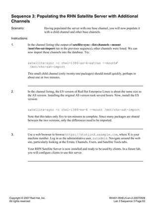 Copyright © 2007 Red Hat, Inc.
All rights reserved
RH401-RHEL5-en-2-20070508
Lab 3 Sequence 3 Page 63
Sequence 3: Populating the RHN Satellite Server with Additional
Channels
Scenario: Having populated the server with one base channel, you will now populate it
with a child channel and other base channels.
Instructions:
1. In the channel listing (the output of satellite-sync --list-channels --mount
/mnt/rhn-sat-import run in the previous sequence), other channels were listed. We can
now import these channels into the database. Try:
satellite-sync -c rhel-i386-as-4-extras --mount
/mnt/rhn-sat-import
This small child channel (only twenty-one packages) should install quickly, perhaps in
about one or two minutes.
2. In the channel listing, the ES version of Red Hat Enterprise Linux is about the same size as
the AS version. Installing the original AS version took several hours. Now, install the ES
version:
satellite-sync -c rhel-i386-es-4 --mount /mnt/rhn-sat-import
Note that this takes only five to ten minutes to complete. Since many packages are shared
between the two versions, only the differences need to be imported.
3. Use a web browser to browse https://stationX.example.com, where X is your
machine number. Log in as the administrative user, satadmin. Navigate around the web
site, particularly looking at the Errata, Channels, Users, and Satellite Tools tabs.
Your RHN Satellite Server is now installed and ready to be used by clients. In a future lab,
you will configure clients to use this server.
 