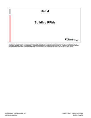 Copyright © 2007 Red Hat, Inc.
All rights reserved
RH401-RHEL5-en-2-20070508
Unit 4 Page 64
Unit 4
Building RPMs
4-1
For use only by a student enrolled in a Red Hat training course taught by Red Hat, Inc. or a Red Hat Certified Training Partner. No part of this publication may be
photocopied, duplicated, stored in a retrieval system, or otherwise reproduced without prior written consent of Red Hat, Inc. If you believe Red Hat training materials
are being improperly used, copied, or distributed please email <training@redhat.com> or phone toll-free (USA) +1 (866) 626 2994 or +1 (919) 754 3700.
 