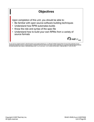 Copyright © 2007 Red Hat, Inc.
All rights reserved
RH401-RHEL5-en-2-20070508
Unit 4 Page 65
Objectives
Upon completion of this unit, you should be able to:
• Be familiar with open source software building techniques
• Understand how RPM automates builds
• Know the role and syntax of the spec file
• Understand how to build your own RPMs from a variety of
source formats
4-2
For use only by a student enrolled in a Red Hat training course taught by Red Hat, Inc. or a Red Hat Certified Training Partner. No part of this publication may be
photocopied, duplicated, stored in a retrieval system, or otherwise reproduced without prior written consent of Red Hat, Inc. If you believe Red Hat training materials
are being improperly used, copied, or distributed please email <training@redhat.com> or phone toll-free (USA) +1 (866) 626 2994 or +1 (919) 754 3700.
 