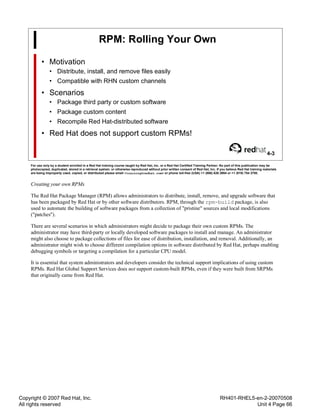 Copyright © 2007 Red Hat, Inc.
All rights reserved
RH401-RHEL5-en-2-20070508
Unit 4 Page 66
RPM: Rolling Your Own
• Motivation
• Distribute, install, and remove files easily
• Compatible with RHN custom channels
• Scenarios
• Package third party or custom software
• Package custom content
• Recompile Red Hat-distributed software
• Red Hat does not support custom RPMs!
4-3
For use only by a student enrolled in a Red Hat training course taught by Red Hat, Inc. or a Red Hat Certified Training Partner. No part of this publication may be
photocopied, duplicated, stored in a retrieval system, or otherwise reproduced without prior written consent of Red Hat, Inc. If you believe Red Hat training materials
are being improperly used, copied, or distributed please email <training@redhat.com> or phone toll-free (USA) +1 (866) 626 2994 or +1 (919) 754 3700.
Creating your own RPMs
The Red Hat Package Manager (RPM) allows administrators to distribute, install, remove, and upgrade software that
has been packaged by Red Hat or by other software distributors. RPM, through the rpm-build package, is also
used to automate the building of software packages from a collection of "pristine" sources and local modifications
("patches").
There are several scenarios in which administrators might decide to package their own custom RPMs. The
administrator may have third-party or locally developed software packages to install and manage. An administrator
might also choose to package collections of files for ease of distribution, installation, and removal. Additionally, an
administrator might wish to choose different compilation options in software distributed by Red Hat, perhaps enabling
debugging symbols or targeting a compilation for a particular CPU model.
It is essential that system administrators and developers consider the technical support implications of using custom
RPMs. Red Hat Global Support Services does not support custom-built RPMs, even if they were built from SRPMs
that originally came from Red Hat.
 