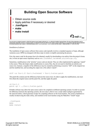Copyright © 2007 Red Hat, Inc.
All rights reserved
RH401-RHEL5-en-2-20070508
Unit 4 Page 67
Building Open Source Software
• Obtain source code
• Apply patches if necessary or desired
• ./configure
• make
• make install
4-4
For use only by a student enrolled in a Red Hat training course taught by Red Hat, Inc. or a Red Hat Certified Training Partner. No part of this publication may be
photocopied, duplicated, stored in a retrieval system, or otherwise reproduced without prior written consent of Red Hat, Inc. If you believe Red Hat training materials
are being improperly used, copied, or distributed please email <training@redhat.com> or phone toll-free (USA) +1 (866) 626 2994 or +1 (919) 754 3700.
Installation of software
The installation of open source software from source code typically involves a standard sequence of steps, although
variations occur. RPM was designed with these steps in mind, to simplify automating the process.
First, the source code for the project has to be obtained, usually by downloading a tar archive from the project's home
site, or from an open source repository such as www.freshmeat.net or www.sourceforge.org.
Sometimes, modifications to the “pristine” source code are desired. They are often implemented by applying a “patch”
to the source. When developers make modifications to source files, they do not need to distribute an entirely new
source tree. Instead, a snapshot of the differences may be created by performing a recursive “diff” on the original tree
and the modified tree, and recording the output into a file called a “patch”:
diff -ur foo-1.3/ foo-1.3-altered/ > foo-1.3-alter.patch
This patch file contains just the differences between the source trees. In order to apply the modifications, one must
first obtain the original source and the patch file, and then apply the patch:
cd foo-1.3
patch -p1 < ../foo-1.3-alter.patch
Portable software may allow the same source code to be compiled on different operating systems. In order to account
for differences between the operating systems, the next step is often to run a script called configure (generated by
the autoconf utility), which generates recipes for compiling software on the local machine. The actual compilation is
usually invoked using the make utility, and installed on the local machine using the Makefile's "install" target:
./configure
make
make install
 