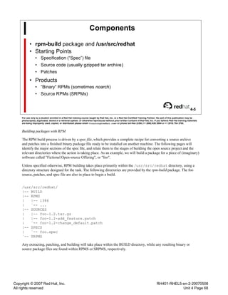 Copyright © 2007 Red Hat, Inc.
All rights reserved
RH401-RHEL5-en-2-20070508
Unit 4 Page 68
Components
• rpm-build package and /usr/src/redhat
• Starting Points
• Specification (“Spec”) file
• Source code (usually gzipped tar archive)
• Patches
• Products
• “Binary” RPMs (sometimes noarch)
• Source RPMs (SRPMs)
4-5
For use only by a student enrolled in a Red Hat training course taught by Red Hat, Inc. or a Red Hat Certified Training Partner. No part of this publication may be
photocopied, duplicated, stored in a retrieval system, or otherwise reproduced without prior written consent of Red Hat, Inc. If you believe Red Hat training materials
are being improperly used, copied, or distributed please email <training@redhat.com> or phone toll-free (USA) +1 (866) 626 2994 or +1 (919) 754 3700.
Building packages with RPM
The RPM build process is driven by a spec file, which provides a complete recipe for converting a source archive
and patches into a finished binary package file ready to be installed on another machine. The following pages will
identify the major sections of the spec file, and relate them to the stages of building the open source project and the
relevant directories where the action is taking place. As an example, we will build a package for a piece of (imaginary)
software called "Fictional Open-source Offering", or "foo".
Unless specified otherwise, RPM building takes place primarily within the /usr/src/redhat directory, using a
directory structure designed for the task. The following directories are provided by the rpm-build package. The foo
source, patches, and spec file are also in place to begin a build.
/usr/src/redhat/
|-- BUILD
|-- RPMS
| |-- i386
| `-- ...
|-- SOURCES
| |-- foo-1.2.tar.gz
| |-- foo-1.2-add_feature.patch
| `-- foo-1.2-change_default.patch
|-- SPECS
| `-- foo.spec
`-- SRPMS
Any extracting, patching, and building will take place within the BUILD directory, while any resulting binary or
source package files are found within RPMS or SRPMS, respectively.
 
