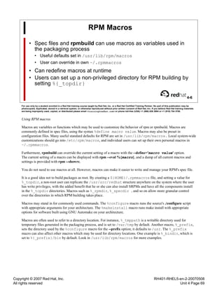 Copyright © 2007 Red Hat, Inc.
All rights reserved
RH401-RHEL5-en-2-20070508
Unit 4 Page 69
RPM Macros
• Spec files and rpmbuild can use macros as variables used in
the packaging process
• Useful defaults set in /usr/lib/rpm/macros
• User can override in own ~/.rpmmacros
• Can redefine macros at runtime
• Users can set up a non-privileged directory for RPM building by
setting %{_topdir}
4-6
For use only by a student enrolled in a Red Hat training course taught by Red Hat, Inc. or a Red Hat Certified Training Partner. No part of this publication may be
photocopied, duplicated, stored in a retrieval system, or otherwise reproduced without prior written consent of Red Hat, Inc. If you believe Red Hat training materials
are being improperly used, copied, or distributed please email <training@redhat.com> or phone toll-free (USA) +1 (866) 626 2994 or +1 (919) 754 3700.
Using RPM macros
Macros are variables or functions which may be used to customize the behavior of rpm or rpmbuild. Macros are
commonly defined in spec files, using the syntax %define macro value. Macros may also be preset in
configuration files. Many useful standard defaults for RPM are set in /usr/lib/rpm/macros. Local system-wide
customizations should go into /etc/rpm/macros, and individual users can set up their own personal macros in
~/.rpmmacros.
Furthermore, rpmbuild can override the current setting of a macro with the --define='macro value' option.
The current setting of a macro can be displayed with rpm --eval %{macro}, and a dump of all current macros and
settings is provided with rpm --showrc.
You do not need to use macros at all. However, macros can make it easier to write and manage your RPM's spec file.
It is a good idea not to build packages as root. By creating a ${HOME}/.rpmmacros file, and setting a value for
%_topdir, a non-root user can replicate the /usr/src/redhat structure anywhere on the system where the user
has write privileges, with the added benefit that he or she can also install SRPMs and have all the components install
in the %_topdir directories. Macros such as %_rpmdir, %_specdir , and so on allow more granular control
over the directories in which RPM building takes place.
Macros may stand in for commonly used commands. The %configure macro runs the source's ./configure script
with appropriate arguments for your architecture. The %makeinstall macro runs make install with appropriate
options for software built using GNU Automake on your architecture.
Macros are often used to refer to a directory location. For instance, %_tmppath is a writable directory used for
temporary files generated in the packaging process, and is set to /var/tmp by default. Another macro, %_prefix,
sets the directory used by the %configure macro for the --prefix option; it defaults to /usr. The %_prefix
macro can also affect other macros which may be used for directory locations. One example is %_bindir, which is
set to %{_prefix}/bin by default. Look in /usr/lib/rpm/macros for more examples.
 