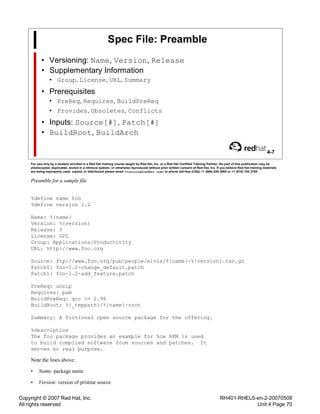 Copyright © 2007 Red Hat, Inc.
All rights reserved
RH401-RHEL5-en-2-20070508
Unit 4 Page 70
Spec File: Preamble
• Versioning: Name, Version, Release
• Supplementary Information
• Group, License, URL, Summary
• Prerequisites
• PreReq, Requires, BuildPreReq
• Provides, Obsoletes, Conflicts
• Inputs: Source[#], Patch[#]
• BuildRoot, BuildArch
4-7
For use only by a student enrolled in a Red Hat training course taught by Red Hat, Inc. or a Red Hat Certified Training Partner. No part of this publication may be
photocopied, duplicated, stored in a retrieval system, or otherwise reproduced without prior written consent of Red Hat, Inc. If you believe Red Hat training materials
are being improperly used, copied, or distributed please email <training@redhat.com> or phone toll-free (USA) +1 (866) 626 2994 or +1 (919) 754 3700.
Preamble for a sample file
%define name foo
%define version 1.2
Name: %{name}
Version: %{version}
Release: 3
License: GPL
Group: Applications/Productivity
URL: http://www.foo.org
Source: ftp://www.foo.org/pub/people/elvis/%{name}-%{version}.tar.gz
Patch0: foo-1.2-change_default.patch
Patch1: foo-1.2-add_feature.patch
PreReq: unzip
Requires: pam
BuildPreReq: gcc >= 2.96
BuildRoot: %{_tmppath}/%{name}-root
Summary: A fictional open source package for the offering.
%description
The foo package provides an example for how RPM is used
to build compiled software from sources and patches. It
serves no real purpose.
Note the lines above:
• Name: package name
• Version: version of pristine source
 