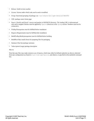 Copyright © 2007 Red Hat, Inc.
All rights reserved
RH401-RHEL5-en-2-20070508
Unit 4 Page 71
• Release: build revision number
• License: license under which code can be used or modified
• Group: functional grouping of package; see /usr/share/doc/rpm-version/GROUPS
• URL: package source home page
• Source, Patch0, and Patch1: sources and patches in SOURCES directory. The leading URL is informational
only and is stripped. Patches must be applied by %patch directives in the %prep section. Numbers need not be
consecutive.
• PreReq:Prerequisites must be fulfilled before installation
• Requires:Requirements must be fulfilled after installation
• BuildPreReq:Build prerequisites must be fulfilled before building
• BuildRoot:Fake install chroot for preparing files for packaging
• Summary:One line package summary
• %description:Longer package description
Macros
Note that spec files may make extensive use of macros, which may either be defined explicitly (as above), inherited
from rpm configuration (as found in /usr/lib/rpm/macros, and others), or specified on the rpmbuild command
line.
 