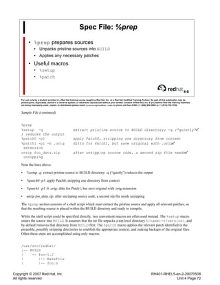 Copyright © 2007 Red Hat, Inc.
All rights reserved
RH401-RHEL5-en-2-20070508
Unit 4 Page 72
Spec File: %prep
• %prep prepares sources
• Unpacks pristine sources into BUILD
• Applies any necessary patches
• Useful macros
• %setup
• %patch
4-8
For use only by a student enrolled in a Red Hat training course taught by Red Hat, Inc. or a Red Hat Certified Training Partner. No part of this publication may be
photocopied, duplicated, stored in a retrieval system, or otherwise reproduced without prior written consent of Red Hat, Inc. If you believe Red Hat training materials
are being improperly used, copied, or distributed please email <training@redhat.com> or phone toll-free (USA) +1 (866) 626 2994 or +1 (919) 754 3700.
Sample File (continued)
%prep
%setup -q extract pristine source to BUILD directory; -q (“quietly”
) reduces the output
%patch0 -p1 apply Patch0, stripping one directory from context
%patch1 -p1 -b .orig ditto for Patch1, but save original with .orig
extension
unzip foo_data.zip after unzipping source code, a second zip file needs
unzipping
Note the lines above:
• %setup -q: extract pristine source to BUILD directory; -q (“quietly”) reduces the output
• %patch0 -p1: apply Patch0, stripping one directory from context
• %patch1 -p1 -b .orig: ditto for Patch1, but save original with .orig extension
• unzip foo_data.zip: after unzipping source code, a second zip file needs unzipping
The %prep section consists of a shell script which must extract the pristine source and apply all relevant patches, so
that the resulting source is placed within the BUILD directory and ready to compile.
While the shell script could be specified directly, two convenient macros are often used instead. The %setup macro
untars the source into BUILD. It assumes that the tar file unpacks a top level directory %{name}-%{version}, and
by default removes that directory from BUILD first. The %patch macro applies the relevant patch identified in the
preamble, possibly stripping directories to establish the appropriate context, and making backups of the original files.
Often these steps are accomplished using only macros.
/usr/src/redhat/
|-- BUILD
| `-- foo-1.2
| |-- Makefile
| |-- foo.h
 