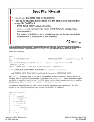 Copyright © 2007 Red Hat, Inc.
All rights reserved
RH401-RHEL5-en-2-20070508
Unit 4 Page 75
Spec File: %install
• %install prepares files for packaging
• Files to be packaged are copied into the chroot tree specified by
preamble BuildRoot
• $RPM_BUILD_ROOT set to the BuildRoot
• %makeinstall macro correctly installs a GNU Automake based package
into the BuildRoot
• One reason not to build as root; a mistake here may put the files on your build
system instead of placing them in your BuildRoot!
4-10
For use only by a student enrolled in a Red Hat training course taught by Red Hat, Inc. or a Red Hat Certified Training Partner. No part of this publication may be
photocopied, duplicated, stored in a retrieval system, or otherwise reproduced without prior written consent of Red Hat, Inc. If you believe Red Hat training materials
are being improperly used, copied, or distributed please email <training@redhat.com> or phone toll-free (USA) +1 (866) 626 2994 or +1 (919) 754 3700.
Sample File (continued)
%install
rm -rf $RPM_BUILD_ROOT $RPM_BUILD_ROOT is /var/tmp/%{name}-r
oot
make DESTDIR=$RPM_BUILD_ROOT install install files in context of
$RPM_BUILD_ROOT
install -m644 foo.8 ${RPM_BUILD_ROOT}/%{_mandir}/man8/foo.8
• rm -rf $RPM_BUILD_ROOT: $RPM_BUILD_ROOT is /var/tmp/%{name}-root
• make DESTDIR=$RPM_BUILD_ROOT install: install files in context of $RPM_BUILD_ROOT
The %install section must install all files that are to be packaged, in context, underneath a directory specified by
the $RPM_BUILD_ROOT environment variable, or equivalently, the %{buildroot} macro. The directory, usually
specified in the preamble, is usually in /var/tmp. Note that the locations of many standard directories are predefined
through macros, such as %{_mandir}, %{_bindir} , %{_sysconfdir}, etc.
One reason not to build RPMs as root is that a typo or accident in %install may cause your software's files to be
installed on your build host rather than copying them into your BuildRoot for packaging!
/var/tmp/foo-root/
|-- etc
| |-- foo.conf
| |-- logrotate.d
| | `-- foo
| |-- profile.d
| | `-- foo.sh
| `-- rc.d
| `-- init.d
| `-- food
|-- usr
| |-- bin
 