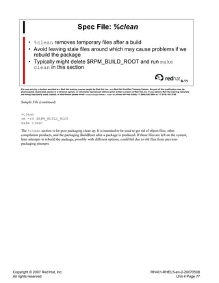Copyright © 2007 Red Hat, Inc.
All rights reserved
RH401-RHEL5-en-2-20070508
Unit 4 Page 77
Spec File: %clean
• %clean removes temporary files after a build
• Avoid leaving stale files around which may cause problems if we
rebuild the package
• Typically might delete $RPM_BUILD_ROOT and run make
clean in this section
4-11
For use only by a student enrolled in a Red Hat training course taught by Red Hat, Inc. or a Red Hat Certified Training Partner. No part of this publication may be
photocopied, duplicated, stored in a retrieval system, or otherwise reproduced without prior written consent of Red Hat, Inc. If you believe Red Hat training materials
are being improperly used, copied, or distributed please email <training@redhat.com> or phone toll-free (USA) +1 (866) 626 2994 or +1 (919) 754 3700.
Sample File (continued)
%clean
rm -rf $RPM_BUILD_ROOT
make clean
The %clean section is for post packaging clean up. It is intended to be used to get rid of object files, other
compilation products, and the packaging BuildRoot after a package is produced. If these files are left on the system,
later attempts to rebuild the package, possibly with different options, could fail due to old files from previous
packaging attempts.
 