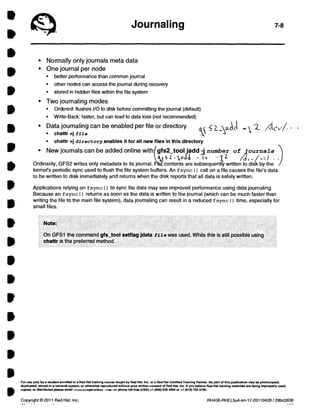 Journaling 7-8 
• Normally only journais meta data 
• One journal per node 
• better performance than common journal 
• other nodes can access the journal during recovery 
• stored in hidden files within the file system 
• Two journaling modes 
• Ordered: flushes I/O to disk before committing the journal (default) 
• Write-Back: faster, but can lead to data loss (not recommended) 
• Data joumaling can be enabled per file or directory 
• chattr +j fila 
kk 2.._yk C1 
• chattr +j directory enables it for all new files in this directory 
• New journais can be added online with gfs2_tool jadd :1number of journals 
ctt5Z-cx.J4 -114 
Ordinarily, GFS2 writes only metadata to its journal. Filo . contents are subsequently written to disk by the 
kernel's periodic sync used to flush the file system buffers. An fsync ( ) call on a file causes the file's data 
to be written to disk immediately and returns when the disk reports that all data is safely written. 
Applications relying on fsync ( ) to sync file data may see improved performance using data journaling. 
Because an fsync ( ) returns as soon as the data is written to the joumal (whích can be much faster than 
writing the file to the main file system), data joumaling can result in a reduced fsync ( ) time, especially for 
small files. 
Note: 
On GFS1 the command gfs_tool setflag jdata fila was used. While this is still possible usíng 
chattr is the preferred method. 
For use only by a student enrollad in a Red HM training course taught by Red HM, Inc. or a Red HM Certified Training Partner. No part of this publication may be photocopied, 
duplicated, stored in a retrieval system, or otherwise reproduced without prior written consent of Red HM, Inc. M you believe Red HM training materials are beíng improperly used, 
copied, or distributed please emelt <trainingeredhat cosi, or phone toIl-free (USA) +1 (866) 626 2994 or +1 (919) 754 3700. 
Copyright @ 2011 Red Hat, Inc. 
. . . 
RH436-RHEL5u4-en-17-20110428 / 28bc2838 
 