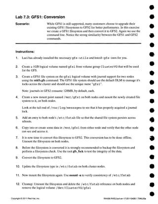 Lab 7.3: GFS1: Conversion 
Scenario: While GFS 1 is still supported, many customers choose to upgrade their 
existing GFS 1 filesystems to GFS2 for better performance. In this exercise 
we create a GFS 1 filesystem and then convert it to GFS2. Again we use the 
command line. Notice the strong similiarity between the GFS 1 and GFS2 
commands. 
Instructions: 
1. Luci has already installed the necessary gf s -ut 1.1 s and kmod-gf s -xen for you. 
2. Create a 1GB logical volume named gf si from volume group ClusterVG that will be used 
for the GFS. 
3. Create a GFS 1 file system on the gf sl logical volume with journal support for two nodes 
using the mkfs.gfs command. The GFS 1 file system should use the default DLM to manage it's 
locks across the cluster and should use the unique narre "gf sl". 
Note: journals in GFS2 consume 128MB, by default, each. 
4. Create a new mount point named /mnt /gf sl on both nodes and mount the newly created file 
system to it, on both nodes. 
Look at the tail end of /var/log/messages to see that it has properly acquired a journal 
lock. 
5. Add an entry to both node's /etc/f st ab file so that the shared file system persists across 
reboots. 
6. Copy into or create some data in /mnt /gf sl from either node and verify that the other node 
can see and access it. 
7. It is now time to convert this filesystem to GFS2. This conversion has to be done offline. 
Umount the filesystem on both nodes. 
8. Before the filesystem is converted it is strongly recommended to backup the filesystem and 
perforen a filesystem check. Use the tool gfs_fsck to test the integrity of the data. 
9. Convert the filesystem to GFS2. 
10. Update the filesystem type in /et c/f stab on both cluster nodes. 
11. Now mount the filesystem again. Use mount -a to verify consistency of /etc/ f st ab 
12. Cleanup: Umount the filesystem and delete the /etc /f s t ab reference on both nodes and 
remove the logical volume /dev/ClusterVG/gf sl 
Copyright © 2011 Red Hat, Inc. RH436-RHEL5u4-en-17-201 10428 / 734fc20a 
 