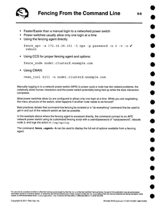 Fencing From the Command Line 9-6 
• Faster/Easier than a manual login to a networked power switch 
• Power switches usually allow only one login at a time 
• Using the fencing agent directly: 
fence_apc -a 172.16.36.101 -1 nps -p password -n 3 -v -o / 
reboot 
• Using CCS for proper fencing agent and options: 
fence _node nodel.clusterX.example.com 
• Using CMAN: 
cman tool kill -n nodel.clusterX.example.com 
Manually logging in to a network power switch (NPS) to power cycle a node has two related problems: the 
(relatively slow) human interaction and the power switch potentially being tied up while the slow interaction 
completes. 
Most power switches allow (or are configured to allow) only one login at a time. While you are negotiating 
the menu structure of the switch, what happens if another node needs to be fenced? 
Best practices dictate that command-line fencing be scripted or a "do-everything" command line be used to 
get in and out of the network switch as fast as possible. 
In the example aboye where the fencing agent is accessed directly, the command connect to an APC 
network power switch using its customized fencing script with a userid/password of "nps/password", reboots 
node 3, and logs the action in /tmp/apclog. 
The command: fence_<agent> -h can be used to display the full set of options available from a fencing 
agent. 
For use only by a student enrolfed in a Red Hat training course taught by Red Hat, Inc. or a Red Hat Certified Training Partner. No part of this publication may be photocopied, 
duplicated, atorad in a retrieval system, or otherwise reproduced without prior written consent of Red Hat, Inc. 11 you believe Red Hat training materiale are being improperly usad, 
copied, or distributed piense email .c training@redhat . coa» or phone toll-free (USA) +1 (856) 626 2994 or +1 (919) 754 3700. 
Copyright © 2011 Red Hat, Inc. RH436-RHEL5u4-en-17-20110428 / e8e10d09 
 