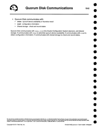 Quorum Disk Communications 10-2 
• Quorum Disk communicates with: 
• cman - quorum-device availability or heuristics result 
• ccsd - configuration information 
• Shared storage - check and record states 
Quorum Disk communicates with cman, ccsd (the Cluster Configuration System daemon), and shared 
storage. It communicates with cman to advertise quorum-device availability. It communicates with ccsd to 
obtain configuration information. It communicates with shared storage to check and record states. 
For use only by a student enrolled in a Red Hat training course taught by Red Hat, Inc. or a Red Hat Certified Training Partner. No part of this publication may be photocopied, 
duplicated, atorad in a retrieval system, or otherwise reproduced without prior written consent of Red Hat, Inc. If you believe Red Hat treining materials are being improperly usad, 
copied, or distributed please email <training@redhat .com> or phone toll-free (USA) +1 (866) 626 2994 or +1 (919) 754 3700. 
Copyright © 2011 Red Hat, Inc. RH438-RHEL5u4-en-17-20110428 / 44fdaab8 
 