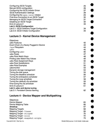• 
• 
• 
• 
• 
Configuring iSCSI Targets 25 
Manual iSCSI configuration 26 
Configuring the iSCSI Initiator Driver 27 
iSCSI Authentication Settings 28 
Configuring the open-iscsi Initiator 29 
First-time Connection to an iSCSI Target 30 
Managing an iSCSI Target Connection 31 
Disabling an iSCSI Target 32 
End of Lecture 2 33 
Lab 2: iSCSI Configuration 
Lab 2.1: iSCSI Software Target Configuration 34 
Lab 2.2: iSCSI Initiator Configuration 35 
Lecture 3 - Kernel Device Management 
Objectives 
udev Features 42 
Event Chain of a Newly Plugged-in Device 43 • 
/sys Filesystem 44 
udev 45 
Configuring udev 46 • 
udev Rules 47 
udev Rule Match Keys 48 • 
Finding udev Match Key Values 49 
udev Rule Assignment Keys 50 
udev Rule Substitutions 51 • 
udev Rule Examples 52 
udevmonitor 53 
Dynamic storage management 54 
Tuning the disk queue 55 
Tuning the deadline scheduler 56 • 
Tuning the anticipatory scheduler 57 
Tuning the noop scheduler 58 111 
Tuning the (default) cfq scheduler 59 
Fine-tuning the cfq scheduler 60 
End of Lecture 3 61 • 
Lab 3: udev and device tuning 
Lab 3.1: Persistent Device Naming 62 • 
Lecture 4 - Device Mapper and Multipathing 
Objectives 
Device Mapper 65 
Device Mapping Table 66 
dmsetup 67 
Mapping Targets 68 
Mapping Target - linear 69 
Mapping Target - striped 70 
Mapping Target - error 72 
Mapping Target - snapshot-origin 73 
e 
e 
e 
e • 
Copyright © 2011 Red Hat, Inc. RH436-RHEL5u4-en-17-20110428 / rh436-main 
 