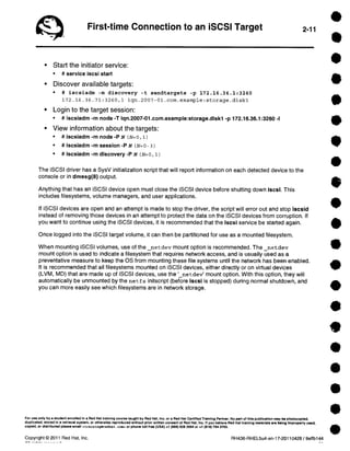 First-time Connection to an iSCSI Target 2-11 
• Start the initiator service: 
• # service iscsi start 
• Discover available targets: 
• # iscsiadm -m discovery -t 
sendtargets -p 172.16.36.1:3260 
172.16.36.71:3260,1 iqn.2007-01 
• Login to the target session: 
• # iscsiadm -m node -T iqn.2007-01.com 
• View information about the targets: 
• # iscsiadm -m node -P N (N=0, 1) 
• # iscsiadm -m session -P N (N=0 - 3) 
• # iscsiadm -m discovery -P N (N=0, 1) 
.com.example:storage.diskl 
.example:storage.diskl -p 172.16.36.1:3260 -I 
The iSCSI driver has a SysV initialization script that will report information on each detected device to the 
console or in dmesg(8) output. 
Anything that has an iSCSI device open must close the iSCSI device before shutting down iscsi. This 
includes filesystems, volume managers, and user applications. 
If iSCSI devices are open and an attempt is made to stop the driver, the script will error out and stop iscsid 
instead of removing those devices in an attempt to protect the data on the iSCSI devices from corruption. If 
you want to continue using the iSCSI devices, it is recommended that the iscsi service be started again. 
Once Iogged into the iSCSI target volume, it can then be partitioned for use as a mounted filesystem. 
When mounting iSCSI volumes, use of the netdev mount option is recommended. The _netdev 
mount option is used to indicate a filesystem that requires network access, and is usually used as a 
preventative measure to keep the OS from mounting these file systems until the network has been enabled. 
It is recommended that all filesystems mounted on iSCSI devices, either directly or on virtual devices 
(LVM, MD) that are made up of iSCSI devices, use the ' netdevl mount option. With this option, they will 
automatically be unmounted by the net f s initscript (before iscsi is stopped) during normal shutdown, and 
you can more easily see which filesystems are in network storage. 
For use only by a student enrolled in a Red Hat training course taught by Red Hat, Inc. or a Red Hat Certified Training Partner. No part of this publication may be photocopied, 
duplicated, stored in e retrieval system, or otherwise reproduced without prior written consent of Red Hat, Inc. If you believe Red Hat training material, are belng Improperly used, 
copied, or distributed oleosa email < t reining@recthat . cosa> or phone toll-free (USA) +1 (866) 626 2994 or +1 (919) 754 3700. 
Copyright © 2011 Red Hat, Inc. RH436-RHEL5u4-en-17-20110428 / 9effb144 
A II -• La- 
 