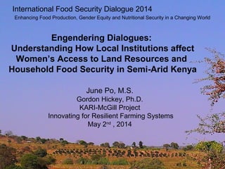 Engendering Dialogues:
Understanding How Local Institutions affect
Women’s Access to Land Resources and
Household Food Security in Semi-Arid Kenya
June Po, M.S.
Gordon Hickey, Ph.D.
KARI-McGill Project
Innovating for Resilient Farming Systems
May 2nd
, 2014
International Food Security Dialogue 2014
Enhancing Food Production, Gender Equity and Nutritional Security in a Changing World
 