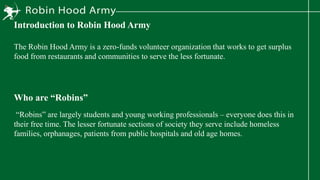 Introduction to Robin Hood Army
The Robin Hood Army is a zero-funds volunteer organization that works to get surplus
food from restaurants and communities to serve the less fortunate.
Who are “Robins”
“Robins” are largely students and young working professionals – everyone does this in
their free time. The lesser fortunate sections of society they serve include homeless
families, orphanages, patients from public hospitals and old age homes.
 