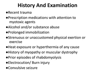 History And Examination
●Recent trauma
●Prescription medications with attention to
myotoxic agents
●Alcohol and/or substance abuse
●Prolonged immobilization
●Strenuous or unaccustomed physical exertion or
exercise
●Heat exposure or hyperthermia of any cause
●History of myopathy or muscular dystrophy
●Prior episodes of rhabdomyolysis
●Electrocution/ Burn injury
●Convulsive seizure
 