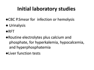Initial laboratory studies
●CBC P.Smear for infection or hemolysis
● Urinalysis
●RFT
●Routine electrolytes plus calcium and
phosphate, for hyperkalemia, hypocalcemia,
and hyperphosphatemia
●Liver function tests
 