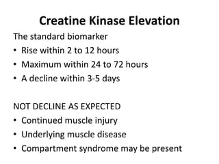 Creatine Kinase Elevation
The standard biomarker
• Rise within 2 to 12 hours
• Maximum within 24 to 72 hours
• A decline within 3-5 days
NOT DECLINE AS EXPECTED
• Continued muscle injury
• Underlying muscle disease
• Compartment syndrome may be present
 