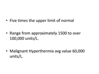 • Five times the upper limit of normal
• Range from approximately 1500 to over
100,000 units/L.
• Malignant Hyperthermia avg value 60,000
units/L.
 