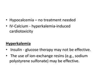 • Hypocalcemia – no treatment needed
• IV-Calcium - hyperkalemia-induced
cardiotoxicity
Hyperkalemia
• Insulin - glucose therapy may not be effective.
• The use of ion-exchange resins (e.g., sodium
polystyrene sulfonate) may be effective.
 
