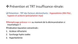 Prévention et TRT Insuffisance rénale:
 Prévention : TRT des facteurs déclenchants : Hypovolémie (IRA Flle) ,
hypoxie et acidurie (précipitation myo)
Remplissage précoce +++ au moment de la désincarcération si
traumatique !!
Indication Epuration extrarénale :
1. Acidose réfractaire
2. Surcharge hydro sodée
3. Hyperkaliémie
 