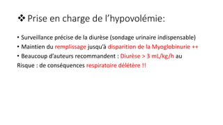 Prise en charge de l’hypovolémie:
• Surveillance précise de la diurèse (sondage urinaire indispensable)
• Maintien du remplissage jusqu’à disparition de la Myoglobinurie ++
• Beaucoup d’auteurs recommandent : Diurèse > 3 mL/kg/h au
Risque : de conséquences respiratoire délétère !!
 