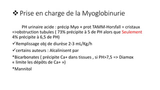 Prise en charge de la Myoglobinurie
PH urinaire acide : précip Myo + prot TAMM-Horsfall = cristaux
=>obstruction tubules ( 73% précipite à 5 de PH alors que Seulement
4% précipite à 6,5 de PH)
Remplissage obj de diurèse 2-3 mL/Kg/h
certains auteurs : Alcalinisent par
*Bicarbonates ( précipite Ca+ dans tissues , si PH>7,5 => Diamox
« limite les dépôts de Ca+ »)
*Mannitol
 