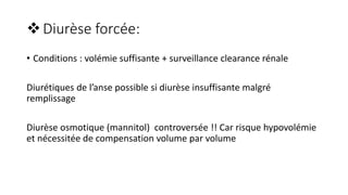 Diurèse forcée:
• Conditions : volémie suffisante + surveillance clearance rénale
Diurétiques de l’anse possible si diurèse insuffisante malgré
remplissage
Diurèse osmotique (mannitol) controversée !! Car risque hypovolémie
et nécessitée de compensation volume par volume
 