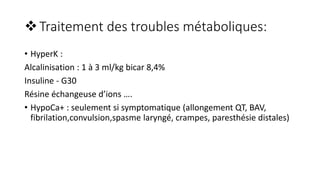 Traitement des troubles métaboliques:
• HyperK :
Alcalinisation : 1 à 3 ml/kg bicar 8,4%
Insuline - G30
Résine échangeuse d’ions ….
• HypoCa+ : seulement si symptomatique (allongement QT, BAV,
fibrilation,convulsion,spasme laryngé, crampes, paresthésie distales)
 