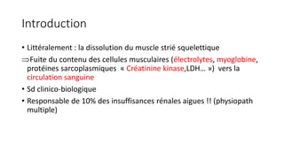 Introduction
• Littéralement : la dissolution du muscle strié squelettique
Fuite du contenu des cellules musculaires (électrolytes, myoglobine,
protéines sarcoplasmiques « Créatinine kinase,LDH… ») vers la
circulation sanguine
• Sd clinico-biologique
• Responsable de 10% des insuffisances rénales aigues !! (physiopath
multiple)
 