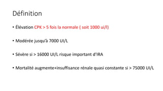 Définition
• Élévation CPK > 5 fois la normale ( soit 1000 ui/l)
• Modérée jusqu’à 7000 UI/L
• Sévère si > 16000 UI/L risque important d’IRA
• Mortalité augmente+insuffisance rénale quasi constante si > 75000 UI/L
 