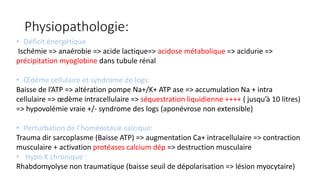 Physiopathologie:
• Déficit énergétique
Ischémie => anaérobie => acide lactique=> acidose métabolique => acidurie =>
précipitation myoglobine dans tubule rénal
• Œdème cellulaire et syndrome de logs:
Baisse de l’ATP => altération pompe Na+/K+ ATP ase => accumulation Na + intra
cellulaire => œdème intracellulaire => séquestration liquidienne ++++ ( jusqu’à 10 litres)
=> hypovolémie vraie +/- syndrome des logs (aponévrose non extensible)
• Perturbation de l’homéostasie calcique:
Trauma dir sarcoplasme (Baisse ATP) => augmentation Ca+ intracellulaire => contraction
musculaire + activation protéases calcium dép => destruction musculaire
• Hypo K chronique :
Rhabdomyolyse non traumatique (baisse seuil de dépolarisation => lésion myocytaire)
 