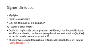 Signes cliniques:
• Myalgies
• Faiblisse musculaire
• Œdème douloureux a la palpation
+/- signes d’écrasement
• Crush Sd : qq h après décompression : œdème , choc hypovolémique
insuffisance rénale , trouble neuropsychiatrique, métabolique(K+,Ca+)
=> décès dans la première semaine !!
• Rhabdomyolyse non traumatique : (triade classique) douleur , fatigue
, urine foncées +++
 