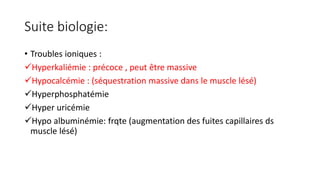Suite biologie:
• Troubles ioniques :
Hyperkaliémie : précoce , peut être massive
Hypocalcémie : (séquestration massive dans le muscle lésé)
Hyperphosphatémie
Hyper uricémie
Hypo albuminémie: frqte (augmentation des fuites capillaires ds
muscle lésé)
 