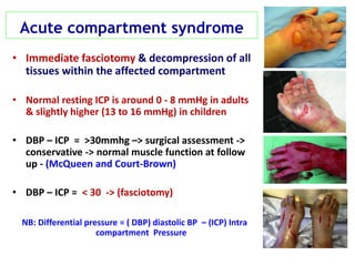 Acute compartment syndrome
• Immediate fasciotomy & decompression of all
tissues within the affected compartment
• Normal resting ICP is around 0 - 8 mmHg in adults
& slightly higher (13 to 16 mmHg) in children
• DBP – ICP = >30mmhg –> surgical assessment ->
conservative -> normal muscle function at follow
up - (McQueen and Court-Brown)
• DBP – ICP = < 30 -> (fasciotomy)
NB: Differential pressure = ( DBP) diastolic BP – (ICP) Intra
compartment Pressure
 