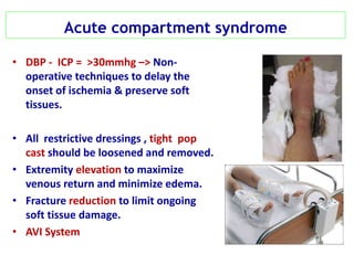 Acute compartment syndrome
• DBP - ICP = >30mmhg –> Non-
operative techniques to delay the
onset of ischemia & preserve soft
tissues.
• All restrictive dressings , tight pop
cast should be loosened and removed.
• Extremity elevation to maximize
venous return and minimize edema.
• Fracture reduction to limit ongoing
soft tissue damage.
• AVI System
 