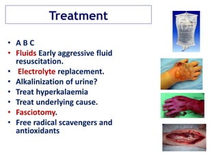 Treatment
• A B C
• Fluids Early aggressive fluid
resuscitation.
• Electrolyte replacement.
• Alkalinization of urine?
• Treat hyperkalaemia
• Treat underlying cause.
• Fasciotomy.
• Free radical scavengers and
antioxidants
 