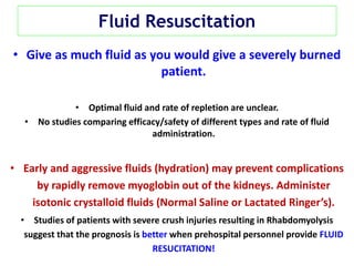 Fluid Resuscitation
• Give as much fluid as you would give a severely burned
patient.
• Optimal fluid and rate of repletion are unclear.
• No studies comparing efficacy/safety of different types and rate of fluid
administration.
• Early and aggressive fluids (hydration) may prevent complications
by rapidly remove myoglobin out of the kidneys. Administer
isotonic crystalloid fluids (Normal Saline or Lactated Ringer’s).
• Studies of patients with severe crush injuries resulting in Rhabdomyolysis
suggest that the prognosis is better when prehospital personnel provide FLUID
RESUCITATION!
 