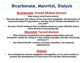 Bicarbonate, Mannitol, Dialysis
Bicarbonate: Forced alkaline diuresis
• May reduce renal heme toxicity
• May also decrease the release of free iron from myoglobin, the formation of
vasoconstricting F2-isoprostanes, and the risk for tubular precipitation of
uric acid3,4
• No clear clinical evidence that an alkaline diuresis is more effective than a
saline diuresis in preventing AKI.
Mannitol: Forced diuresis
• May minimize intratubular heme pigment deposition and cast
formation, and/or by acting as a free radical scavenger, thereby minimizing
cell injury6,7.
• Net clinical benefit remains uncertain, therefore, not routinely
administered.
Dialysis
• Use of dialysis to remove myoglobin, hemoglobin, or uric acid in order to
prevent the development of renal injury has not been demonstrated.
 