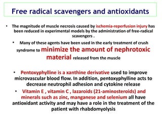 Free radical scavengers and antioxidants
• The magnitude of muscle necrosis caused by ischemia-reperfusion injury has
been reduced in experimental models by the administration of free-radical
scavengers .
• Many of these agents have been used in the early treatment of crush
syndrome to minimize the amount of nephrotoxic
material released from the muscle
• Pentoxyphylline is a xanthine derivative used to improve
microvascular blood flow. In addition, pentoxyphylline acts to
decrease neutrophil adhesion and cytokine release
• Vitamin E , vitamin C , lazaroids (21-aminosteroids) and
minerals such as zinc, manganese and selenium all have
antioxidant activity and may have a role in the treatment of the
patient with rhabdomyolysis
 