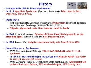 History
• First reported in 1881, in the German literature .
• In 1910 Myer-Betz Syndrome, (German physician) - Triad: Muscle Pain,
Weakness, Brown Urine.
• World War II
– First described in the victims of crush injury . Dr Bywaters described patients
during London Bombings (Battle of Britain 1941).
– Oliguria, pigmented casts, limb oedema, shock & death.
• In 1943, in animal models, Bywaters & Stead identified myoglobin as the
offending agent, & formulated the first treatment plan.
• In 1950 Korean War, dialysis reduces mortality rate from 84% to 53%.
• Natural Disasters – Earthquakes
– 1976 Tangshan (near Beijing): 20% of 242,000 deaths due to crush
syndrome.
– In 1995, British nephrologists introduced the Disaster Relief Task Force
to prevent acute renal failure.
– 1999 Marmara (Turkey): 7.2 Richter scale earthquake. 12% hospitalised
patients had renal failure, 76% received dialysis, 19% fatality rate.
 