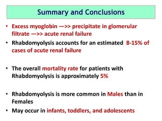 Summary and Conclusions
• Excess myoglobin —>> precipitate in glomerular
filtrate —>> acute renal failure
• Rhabdomyolysis accounts for an estimated 8-15% of
cases of acute renal failure
• The overall mortality rate for patients with
Rhabdomyolysis is approximately 5%
• Rhabdomyolysis is more common in Males than in
Females
• May occur in infants, toddlers, and adolescents
 