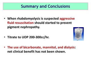 Summary and Conclusions
• When rhabdomyolysis is suspected aggressive
fluid resuscitation should started to prevent
pigment nephropathy.
• Titrate to UOP 200-300cc/hr.
• The use of bicarbonate, mannitol, and dialysis:
net clinical benefit has not been shown.
 